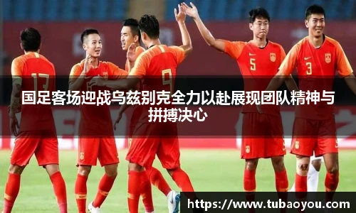 best365官方网站国足客场迎战乌兹别克全力以赴展现团队精神与拼搏决心